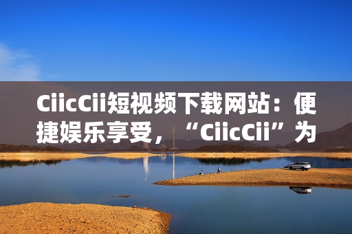 CiicCii短視頻下載網(wǎng)站：便捷娛樂享受，“CiicCii”為你打造快樂視頻時光